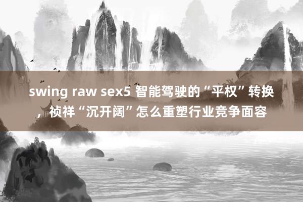 swing raw sex5 智能驾驶的“平权”转换，祯祥“沉开阔”怎么重塑行业竞争面容