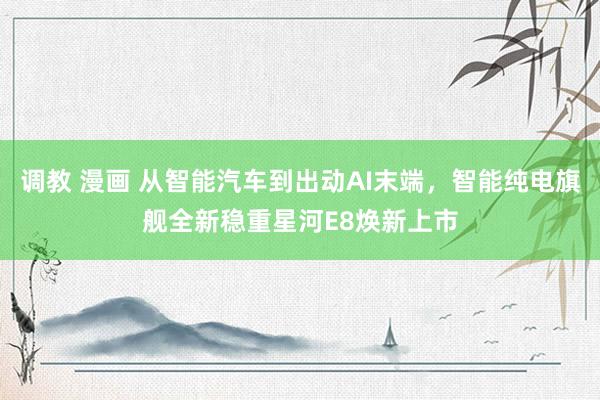 调教 漫画 从智能汽车到出动AI末端，智能纯电旗舰全新稳重星河E8焕新上市