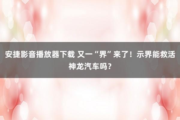 安捷影音播放器下载 又一“界”来了！示界能救活神龙汽车吗？