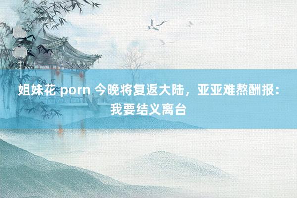 姐妹花 porn 今晚将复返大陆，亚亚难熬酬报：我要结义离台