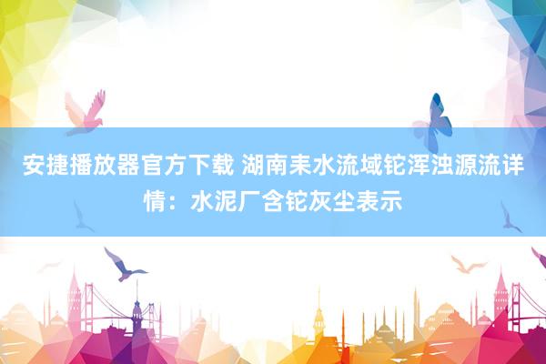 安捷播放器官方下载 湖南耒水流域铊浑浊源流详情：水泥厂含铊灰尘表示